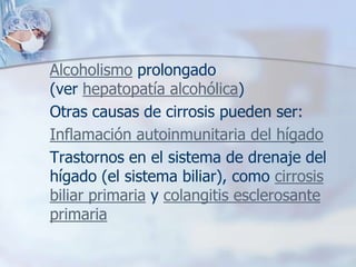 Alcoholismo prolongado
(ver hepatopatía alcohólica)
Otras causas de cirrosis pueden ser:
Inflamación autoinmunitaria del hígado
Trastornos en el sistema de drenaje del
hígado (el sistema biliar), como cirrosis
biliar primaria y colangitis esclerosante
primaria
 