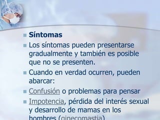  Síntomas
 Los síntomas pueden presentarse
  gradualmente y también es posible
  que no se presenten.
 Cuando en verdad ocurren, pueden
  abarcar:
 Confusión o problemas para pensar
 Impotencia, pérdida del interés sexual
  y desarrollo de mamas en los
 