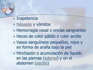  Inapetencia
 Náuseas y vómitos
 Hemorragia nasal o encías sangrantes
 Heces de color pálido o color arcilla
 Vasos sanguíneos pequeños, rojos y
  en forma de araña bajo la piel
 Hinchazón o acumulación de líquido
  en las piernas (edema) y en el
  abdomen (ascitis)
 