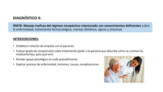 DIAGNÓSTICO 4:
00078- Manejo ineficaz del régimen terapéutico relacionado con conocimientos deficientes sobre
la enfermedad, tratamiento farmacológico, manejo dietético, signos y síntomas
INTERVENCIONES:
• Establecer relación de empatía con el paciente
• Evaluar grado de comprensión sobre tratamiento (pedir a la persona que describa cómo va a tomar los
medicamentos, para qué son)
• Brindar apoyo psicológico en cada procedimiento
• Explicar proceso de enfermedad, síntomas, causas, complicaciones
 