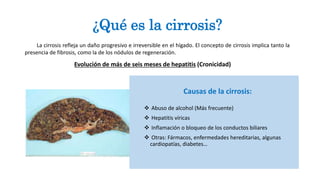 Causas de la cirrosis:
 Abuso de alcohol (Más frecuente)
 Hepatitis víricas
 Inflamación o bloqueo de los conductos biliares
 Otras: Fármacos, enfermedades hereditarias, algunas
cardiopatías, diabetes…
¿Qué es la cirrosis?
La cirrosis refleja un daño progresivo e irreversible en el hígado. El concepto de cirrosis implica tanto la
presencia de fibrosis, como la de los nódulos de regeneración.
Evolución de más de seis meses de hepatitis (Cronicidad)
 