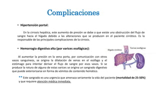 • Hipertensión portal:
En la cirrosis hepática, este aumento de presión se debe a que existe una obstrucción del flujo de
sangre hacia el hígado debido a las alteraciones que se producen en el paciente cirrótico. Es la
responsable de las principales complicaciones de la cirrosis.
• Hemorragia digestiva alta (por varices esofágicas):
Complicaciones
Al aumentar la presión en la vena porta, por comunicación con otros
vasos sanguíneos, se origina la dilatación de venas en el esófago y el
estómago para intentar derivar el flujo de sangre por esos vasos. Si se
produce la rotura de alguna de estas varices se origina un sangrado digestivo
que puede exteriorizarse en forma de vómitos de contenido hemático.
** Este sangrado es una urgencia que amenaza seriamente la vida del paciente (mortalidad de 25-50%)
y que requiere atención médica inmediata.
 