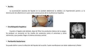 • Ascitis:
La acumulación excesiva de líquido en la cavidad abdominal es debida a la hipertensión portal y a la
disminución de albúmina en suero como consecuencia de la insuficiencia hepática.
• Encefalopatía hepática:
• Peritonitis bacteriana:
Se puede definir como la infección del líquido de la ascitis. Suele manifestarse con dolor abdominal y fiebre
Cuando el hígado está dañado, deja de filtrar los productos tóxicos de la sangre.
Se produce un aumento en los niveles de sustancias como el amoniaco y otros
elementos, que pueden llegar al sistema nervioso central.
 