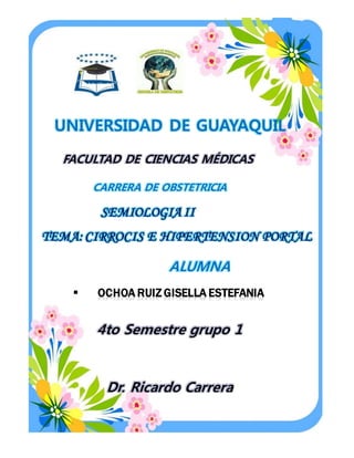 UNIVERSIDAD DE GUAYAQUIL
FACULTAD DE CIENCIAS MÉDICAS
CARRERA DE OBSTETRICIA
SEMIOLOGIA II
TEMA: CIRROCIS E HIPERTENSION PORTAL
ALUMNA
 OCHOA RUIZ GISELLA ESTEFANIA
4to Semestre grupo 1
Dr. Ricardo Carrera
 