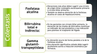 • Elevaciones más altas deben sugerir una cirrosis
de origen biliar (colangitis esclerosante primaria
o cirrosis biliar primaria).
• También se observa elevación de la fosfatasa
alcalina en casos de hepatocarcinoma.
Fosfatasa
alcalina
• En los pacientes con cirrosis biliar primaria, la
elevación de los niveles de bilirrubina constituye
un indicador de mal pronóstico y una indicación
para plantear el trasplante de hígado
Bilirrubina
total e
indirecta:
• Su elevación ocurre de forma paralela a la de la
fosfatasa alcalina.
• Una elevación significativa aislada debe sugerir
alcoholismo activo o inducción enzimática por
fármacos.
Gamma
glutamil-
transpeptidasa
Colestasis
 