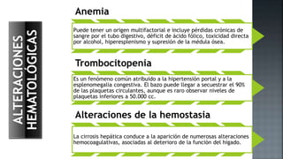 ALTERACIONES
HEMATOLÓGICAS
Anemia
Puede tener un origen multifactorial e incluye pérdidas crónicas de
sangre por el tubo digestivo, déficit de ácido fólico, toxicidad directa
por alcohol, hiperesplenismo y supresión de la médula ósea.
Trombocitopenia
Es un fenómeno común atribuido a la hipertensión portal y a la
esplenomegalia congestiva. El bazo puede llegar a secuestrar el 90%
de las plaquetas circulantes, aunque es raro observar niveles de
plaquetas inferiores a 50.000 cc.
Alteraciones de la hemostasia
La cirrosis hepática conduce a la aparición de numerosas alteraciones
hemocoagulativas, asociadas al deterioro de la función del hígado.
 