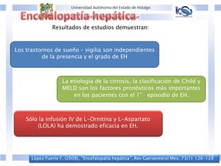 López Fuerte F. (2008), “Encefalopatía hepática”, Rev Gatroenterol Mex; 73(1): 126-128
Resultados de estudios demuestran:
Los trastornos de sueño – vigilia son independientes
de la presencia y el grado de EH
La etiología de la cirrosis, la clasificación de Child y
MELD son los factores pronósticos más importantes
en los pacientes con el 1° episodio de EH.
Sólo la infusión IV de L-Ornitina y L-Aspartato
(LOLA) ha demostrado eficacia en EH.
 