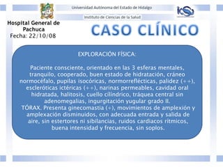 EXPLORACIÓN FÍSICA:
Paciente consciente, orientado en las 3 esferas mentales,
tranquilo, cooperado, buen estado de hidratación, cráneo
normocéfalo, pupilas isocóricas, normorreflécticas, palidez (++),
escleróticas ictéricas (++), narinas permeables, cavidad oral
hidratada, halitosis, cuello cílíndrico, tráquea central sin
adenomegalias, ingurgitación yugular grado II.
TÓRAX. Presenta ginecomastia (+), movimientos de amplexión y
amplexación disminuidos, con adecuada entrada y salida de
aire, sin estertores ni sibilancias, ruidos cardiacos rítmicos,
buena intensidad y frecuencia, sin soplos.
Hospital General de
Pachuca
Fecha: 22/10/08
 