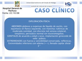 EXPLORACIÓN FÍSICA:
ABDOMEN globoso a expensas de líquido de ascitis, con
equimosis en flanco izquierdo, con manchas rubínicas de
moderada cantidad, con discreta red venosa colateral,
timpánico, peristalsis normal sin visceromegalias.
GENITALES de acuerdo a edad y sexo, implantación ginecoide de
vello púbico.
EXTREMIDADES con fuerza y sensibilidad conservada, reflécticas.
Extremidades inferiores con edema (++), llenado capilar distal
3’’
Hospital General de
Pachuca
Fecha: 22/10/08
 