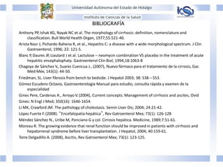 BIBLIOGRAFÍA
Anthony PP, Ishak KG, Nayak NC et al. The morphology of cirrhosis: definition, nomenclature and
classification. Bull World Health Organ, 1977;55:521-40.
Arista Nasr J, Pichardo Bahena R, et al., Hepatitis C: a disease with a wide morphological spectrum. J Clin
Gastroenterol, 1996; 22: 121-5.
Blanc P, Daures JP, Liautard J et al. Lactulose – neomycin combination VS placebo in the treatment of acute
hepatitic encephalophaty. Gastroenterol Clin Biol, 1994;18:1063-8
Chagoya de Sánchez V., Suarez Cuencua J., (2007), Nuevo fármaco para el tratamiento de la cirrosis, Gac
Méd Méx; 143(1): 44-50.
Friedman, SL. Liver fibrosis from bench to bedside. J Hepatol 2003; 38: S38 – S53.
Gómez Escudero Octavio, Gastroenterología Manual para estudio, consulta rápida y examen de la
especialidad
Gines Pere, Cardenas A., Arroyo V. (2004), Current concepts: Management of cirrhosis and ascites, Ovid
Gines: N Engl J Med; 350(16): 1646-1654.
Li MK, Crawford JM. The pathology of cholestasis. Semin Liver Dis; 2004; 24:21-42.
López Fuerte F. (2008). “Encefalopatía hepática”, Rev Gatroenterol Mex; 73(1): 126-128
Méndez Sánchez N., Uribe M, Ponciano G y col. Cirrosis hepática. Medicine, 1989;7:51-61.
Moreau R. The growing evidence that renal function should be improved in patients with cirrhosis and
hepatorrenal syndrome before liver transplantation. J Hepatol, 2004; 40:159-61.
Torre Delgadillo A. (2008), Ascitis, Rev Gatroenterol Mex; 73(1): 123-125.
 