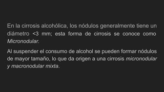 En la cirrosis alcohólica, los nódulos generalmente tiene un
diámetro <3 mm; esta forma de cirrosis se conoce como
Micronodular.
Al suspender el consumo de alcohol se pueden formar nódulos
de mayor tamaño, lo que da origen a una cirrosis micronodular
y macronodular mixta.
 