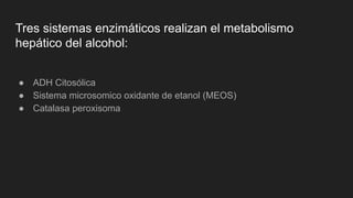 Tres sistemas enzimáticos realizan el metabolismo
hepático del alcohol:
● ADH Citosólica
● Sistema microsomico oxidante de etanol (MEOS)
● Catalasa peroxisoma
 
