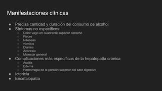 Manifestaciones clínicas
● Precisa cantidad y duración del consumo de alcohol
● Síntomas no específicos:
○ Dolor vago en cuadrante superior derecho
○ Fiebre
○ Náuseas
○ vómitos
○ Diarrea
○ Anorexia
○ Malestar general
● Complicaciones más específicas de la hepatopatía crónica
○ Ascitis
○ Edema
○ Hemorragia de la porción superior del tubo digestivo
● Ictericia
● Encefalopatía
 