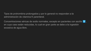 Tipos de protrombina prolongados y por lo general no responden a la
administración de vitamina K parenteral.
Concentraciones séricas de sodio normales, excepto en pacientes con ascitis ⬇ ,
en cuyo caso están reducidas, lo cual en gran parte se debe a la ingestión
excesiva de agua libre.
 