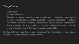 Diagnóstico
- Anamnesis
- Exploración física
- Biopsia La biopsia hepática ayuda a confirmar un diagnóstico, pero por lo
general cuando los pacientes presentan hepatitis alcohólica y todavía
continúan su hábito alcohólico, se pospone la biopsia hepática hasta que se
haya mantenido la abstinencia por lo menos durante 6 meses, a fin de
determinar si hay una enfermedad residual no reversible.
En los enfermos que han tenido complicaciones de cirrosis y que siguen
bebiendo, la supervivencia a 5 años es <50%
 