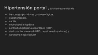 Hipertensión portal y sus consecuencias de
● hemorragia por várices gastroesofágicas,
● esplenomegalia,
● ascitis,
● encefalopatía hepática,
● peritonitis bacteriana espontánea (SBP)
● síndrome hepatorrenal (HRS, hepatorenal syndrome) y
● carcinoma hepatocelular
 