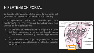 HIPERTENSIÓN PORTAL
La hipertensión portal se define como la elevación del
gradiente de presión venosa hepática a >5 mm Hg,
La hipertensión portal es causada por una
combinación de dos procesos hemodinámicos que
ocurren en forma simultánea:
1. un aumento en la resistencia intrahepática al paso
del flujo sanguíneo a través del hígado como
consecuencia de cirrosis y nódulos regenerativos
y
2. un incremento del flujo sanguíneo esplácnico
consecutivo a vasodilatación en el lecho vascular
esplácnico.
 