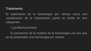 El tratamiento de la hemorragia por várices como una
complicación de la hipertensión portal se divide en dos
categorías:
1) profilaxis primaria
2) prevención de la recidiva de la hemorragia una vez que
se ha presentado una hemorragia por várices
Tratamiento
 