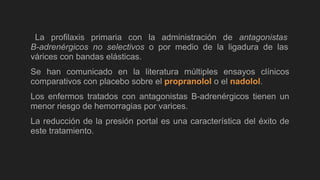 La profilaxis primaria con la administración de antagonistas
B-adrenérgicos no selectivos o por medio de la ligadura de las
várices con bandas elásticas.
Se han comunicado en la literatura múltiples ensayos clínicos
comparativos con placebo sobre el propranolol o el nadolol.
Los enfermos tratados con antagonistas B-adrenérgicos tienen un
menor riesgo de hemorragias por varices.
La reducción de la presión portal es una característica del éxito de
este tratamiento.
 