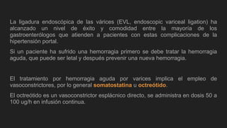 La ligadura endoscópica de las várices (EVL, endoscopic variceal ligation) ha
alcanzado un nivel de éxito y comodidad entre la mayoría de los
gastroenterólogos que atienden a pacientes con estas complicaciones de la
hipertensión portal.
Si un paciente ha sufrido una hemorragia primero se debe tratar la hemorragia
aguda, que puede ser letal y después prevenir una nueva hemorragia.
El tratamiento por hemorragia aguda por varices implica el empleo de
vasoconstrictores, por lo general somatostatina u octreótido.
El octreótido es un vasoconstrictor esplácnico directo, se administra en dosis 50 a
100 ug/h en infusión continua.
 