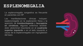 ESPLENOMEGALIA
La esplenomegalia congestiva es frecuente
en pacientes con HP
Las manifestaciones clínicas incluyen:
esplenomegalia en la exploración física y la
aparición de trombocitopenia y leucopenia
en cirróticos. Algunos enfermos tendrán
dolor abdominal importante en el cuadrante
superior izquierdo o en el lado izquierdo a
causa de la esplenomegalia con ingurgitación
del bazo.
 