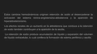Estos cambios hemodinámicos originan retención de sodio al desencadenar la
activación del sistema renina-angiotensina-aldosterona y la aparición de
hiperaldosteronismo.
Los efectos renales de un aumento en la aldosterona que conduce a la retención
de sodio también contribuyen a la aparición de la ascitis.
La retención de sodio produce acumulación de líquido y expansión del volumen
de líquido extracelular, lo cual conlleva la formación de edema periférico y ascitis.
 