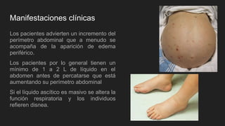 Manifestaciones clínicas
Los pacientes advierten un incremento del
perímetro abdominal que a menudo se
acompaña de la aparición de edema
periférico.
Los pacientes por lo general tienen un
mínimo de 1 a 2 L de líquido en el
abdomen antes de percatarse que está
aumentando su perímetro abdominal
Si el líquido ascítico es masivo se altera la
función respiratoria y los individuos
refieren disnea.
 