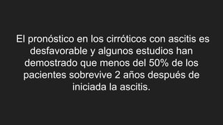 El pronóstico en los cirróticos con ascitis es
desfavorable y algunos estudios han
demostrado que menos del 50% de los
pacientes sobrevive 2 años después de
iniciada la ascitis.
 