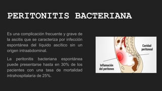 PERITONITIS BACTERIANA
Es una complicación frecuente y grave de
la ascitis que se caracteriza por infección
espontánea del líquido ascítico sin un
origen intraabdominal.
La peritonitis bacteriana espontánea
puede presentarse hasta en 30% de los
pacientes con una tasa de mortalidad
intrahospitalaria de 25%.
 