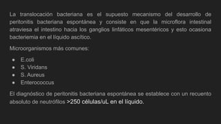 La translocación bacteriana es el supuesto mecanismo del desarrollo de
peritonitis bacteriana espontánea y consiste en que la microflora intestinal
atraviesa el intestino hacia los ganglios linfáticos mesentéricos y esto ocasiona
bacteriemia en el líquido ascítico.
Microorganismos más comunes:
● E.coli
● S. Viridans
● S. Aureus
● Enterococcus
El diagnóstico de peritonitis bacteriana espontánea se establece con un recuento
absoluto de neutrófilos >250 células/uL en el líquido.
 