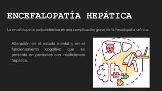 ENCEFALOPATÍA HEPÁTICA
La encefalopatía portosistémica es una complicación grave de la hepatopatía crónica.
Alteración en el estado mental y en el
funcionamiento cognitivo que se
presenta en pacientes con insuficiencia
hepática.
 