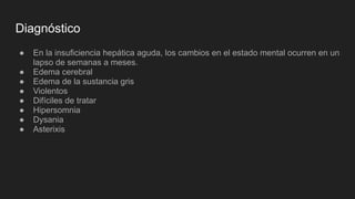 Diagnóstico
● En la insuficiencia hepática aguda, los cambios en el estado mental ocurren en un
lapso de semanas a meses.
● Edema cerebral
● Edema de la sustancia gris
● Violentos
● Difíciles de tratar
● Hipersomnia
● Dysania
● Asterixis
 