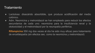 Tratamiento
● Lactulosa: disacárido absorbible, que produce acidificación del medio
colónico.
● Adm. Neomicina y metronidazol se han empleado para reducir los efectos
secundarios de cada uno: neomicina para la insuficiencia renal y la
ototoxicidad y el metronidazol por la neuropatía periférica.
Rifampicina 550 mg dos veces al día ha sido muy eficaz para tratamiento
de encefalopatía (sin efectos sec. como la neomicina y metronidazol)
 