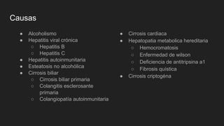 Causas
● Alcoholismo
● Hepatitis viral crónica
○ Hepatitis B
○ Hepatitis C
● Hepatitis autoinmunitaria
● Esteatosis no alcohólica
● Cirrosis biliar
○ Cirrosis biliar primaria
○ Colangitis esclerosante
primaria
○ Colangiopatía autoinmunitaria
● Cirrosis cardiaca
● Hepatopatia metabolica hereditaria
○ Hemocromatosis
○ Enfermedad de wilson
○ Deficiencia de antitripsina a1
○ Fibrosis quística
● Cirrosis criptogéna
 