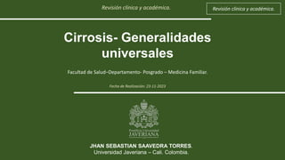 Revisión clínica y académica.
Cirrosis- Generalidades
universales
Facultad de Salud–Departamento- Posgrado – Medicina Familiar.
JHAN SEBASTIAN SAAVEDRA TORRES.
Universidad Javeriana – Cali. Colombia.
Revisión clínica y académica.
Fecha de Realización: 23-11-2023
 