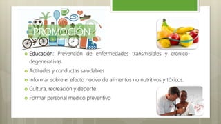 PROMOCIÓN
 Educación: Prevención de enfermedades transmisibles y crónico-
degenerativas.
 Actitudes y conductas saludables
 Informar sobre el efecto nocivo de alimentos no nutritivos y tóxicos.
 Cultura, recreación y deporte
 Formar personal medico preventivo
 