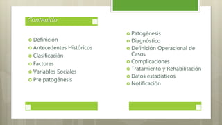  Definición
 Antecedentes Históricos
 Clasificación
 Factores
 Variables Sociales
 Pre patogénesis
Contenido
 Patogénesis
 Diagnóstico
 Definición Operacional de
Casos
 Complicaciones
 Tratamiento y Rehabilitación
 Datos estadísticos
 Notificación
 