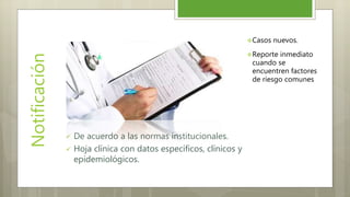 Notificación
 De acuerdo a las normas institucionales.
 Hoja clínica con datos específicos, clínicos y
epidemiológicos.
Casos nuevos.
Reporte inmediato
cuando se
encuentren factores
de riesgo comunes
 
