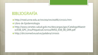 BIBLIOGRAFÍA
 http://med.unne.edu.ar/revista/revista96/cirrosis.htm
 Libro de Epidemiología
 http://www.cenetec.salud.gob.mx/descargas/gpc/CatalogoMaestr
o/038_GPC_InsufHepaticaCronica/IMSS_038_08_GRR.pdf
 http://dicciomed.eusal.es/palabra/cirrosis
 