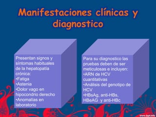 Manifestaciones clínicas y
diagnostico
Presentan signos y
síntomas habituales
de la hepatopatía
crónica:
•Fatiga
•Astenia
•Dolor vago en
hipocondrio derecho
•Anomalías en
laboratorio
Para su diagnostico las
pruebas deben de ser
meticulosas e incluyen:
•ARN de HCV
cuantitativas
•Análisis del genotipo de
HCV
•HBsAg, anti-HBs,
HBeAG y anti-HBc
 