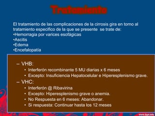 Tratamiento
El tratamiento de las complicaciones de la cirrosis gira en torno al
tratamiento especifico de la que se presente se trate de:
•Hemorragia por varices esofágicas
•Ascitis
•Edema
•Encefalopatía
– VHB:
• Interferón recombinante 5 MU diarias x 6 meses
• Excepto: Insuficiencia Hepatocelular e Hiperesplenismo grave.
– VHC:
• Interferón @ Ribavirina
• Excepto: Hiperesplenismo grave o anemia.
• No Respuesta en 6 meses: Abandonar.
• Si respuesta: Continuar hasta los 12 meses
 