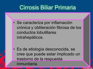 Cirrosis Biliar Primaria
• Se caracteriza por inflamación
crónica y obliteración fibrosa de los
conductos lobulillares
intrahepáticos.
• Es de etiología desconocida, se
cree que puede estar implicado un
trastorno de la respuesta
inmunitaria.
 
