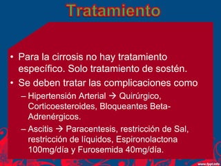 • Para la cirrosis no hay tratamiento
específico. Solo tratamiento de sostén.
• Se deben tratar las complicaciones como
– Hipertensión Arterial  Quirúrgico,
Corticoesteroides, Bloqueantes Beta-
Adrenérgicos.
– Ascitis  Paracentesis, restricción de Sal,
restricción de líquidos, Espironolactona
100mg/día y Furosemida 40mg/día.
 