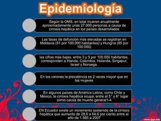 Epidemiología
Según la OMS, en total mueren anualmente
aproximadamente unas 27.000 personas a causa de
cirrosis hepática en los países desarrollados
Las tasas de defunción más elevadas se registran en
Moldavia (91 por 100.000 habitantes) y Hungría (85 por
100.000)
las cifras más bajas, entre 3 y 5 por 100.000 habitantes,
corresponden a Irlanda, Colombia, Holanda, Singapur,
Israel y Noruega.
En los varones la prevalencia es 2 veces mayor que en
las mujeres
En algunos países de América Latina, como Chile y
México, la cirrosis hepática ocupa, entre el 5° y 6° lugar
como causa de muerte general1-4
EN Ecuador existe un incremento sostenido de la cirrosis
hepática que aumento de 28.6 a 64.6 por ciento entre el
año de 1.985 a 2007
 