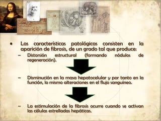 • Las características patológicas consisten en la
aparición de fibrosis, de un grado tal que produce:
– Distorsión estructural (formando nódulos de
regeneración).
– Disminución en la masa hepatocelular y por tanto en la
función, lo mismo alteraciones en el flujo sanguíneo.
– La estimulación de la fibrosis ocurre cuando se activan
las células estrelladas hepáticas.
 