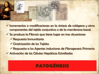 PATOGÉNESIS
 Incrementos o modificaciones en la síntesis de colágeno y otros
componentes del tejido conjuntivo o de la membrana basal.
 Se produce la Fibrosis que tiene lugar en tres situaciones
Respuesta Inmunitaria
Cicatrización de los Tejidos
Respuesta a los Agentes inductores de Fibrogenesis Primaria
 Activación de las Células Hepáticas Estrelladas
 