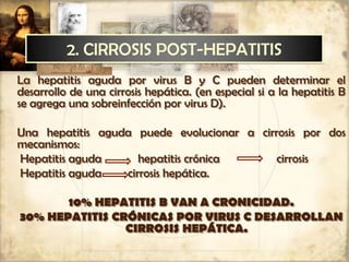 2. CIRROSIS POST-HEPATITIS
La hepatitis aguda por virus B y C pueden determinar el
desarrollo de una cirrosis hepática. (en especial si a la hepatitis B
se agrega una sobreinfección por virus D).
Una hepatitis aguda puede evolucionar a cirrosis por dos
mecanismos:
Hepatitis aguda hepatitis crónica cirrosis
Hepatitis aguda cirrosis hepática.
10% HEPATITIS B VAN A CRONICIDAD.
30% HEPATITIS CRÓNICAS POR VIRUS C DESARROLLAN
CIRROSIS HEPÁTICA.
 