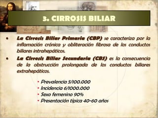 3. CIRROSIS BILIAR
• La Cirrosis Biliar Primaria (CBP) se caracteriza por la
inflamación crónica y obliteración fibrosa de los conductos
biliares intrahepáticos.
• La Cirrosis Biliar Secundaria (CBS) es la consecuencia
de la obstrucción prolongada de los conductos biliares
extrahepáticos.
• Prevalencia 5/100.000
• Incidencia 6/1000.000
• Sexo femenino 90%
• Presentación típica 40-60 años
 