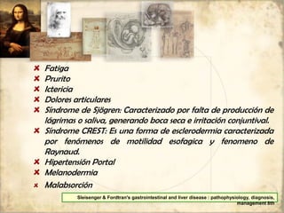 Fatiga
Prurito
Ictericia
Dolores articulares
Síndrome de Sjögren: Caracterizado por falta de producción de
lágrimas o saliva, generando boca seca e irritación conjuntival.
Síndrome CREST: Es una forma de esclerodermia caracterizada
por fenómenos de motilidad esofagica y fenomeno de
Raynaud.
Hipertensión Portal
Melanodermia
Malabsorción
Sleisenger & Fordtran's gastrointestinal and liver disease : pathophysiology, diagnosis,
management 8th
 