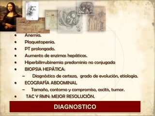 • Anemia.
• Plaquetopenia.
• PT prolongado.
• Aumento de enzimas hepáticas.
• Hiperbilirrubinemia predominio no conjugada
• BIOPSIA HEPÁTICA:
– Diagnóstico de certeza, grado de evolución, etiología.
• ECOGRAFÍA ABDOMINAL
– Tamaño, contorno y compromiso, ascitis, tumor.
• TAC Y RMN: MEJOR RESOLUCIÓN.
DIAGNOSTICO
 